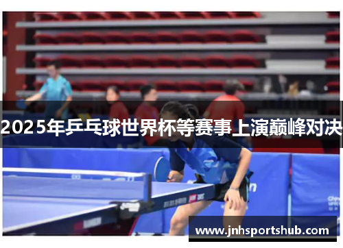 2025年乒乓球世界杯等赛事上演巅峰对决