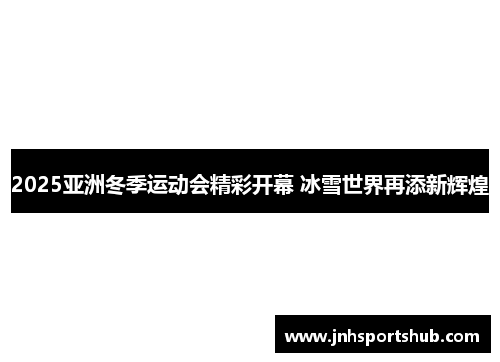 2025亚洲冬季运动会精彩开幕 冰雪世界再添新辉煌