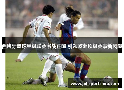 西班牙篮球甲级联赛激战正酣 引领欧洲顶级赛事新风潮
