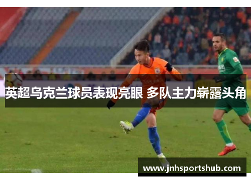 英超乌克兰球员表现亮眼 多队主力崭露头角